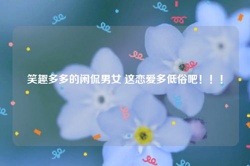 笑趣多多的闲侃男女 这恋爱多低俗吧！！！