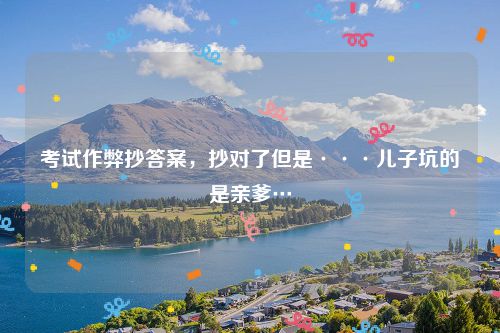 考试作弊抄答案，抄对了但是···儿子坑的是亲爹…