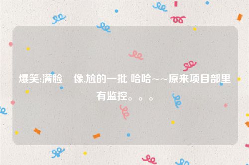 爆笑:满脸囧像,尬的一批 哈哈~~原来项目部里有监控。。。