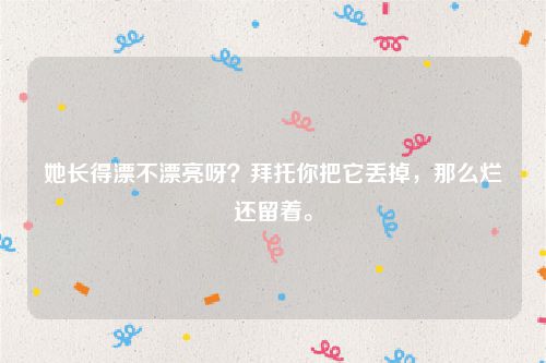 她长得漂不漂亮呀？拜托你把它丢掉，那么烂还留着。