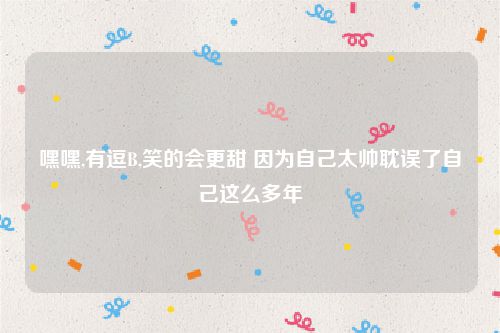 嘿嘿,有逗B,笑的会更甜 因为自己太帅耽误了自己这么多年