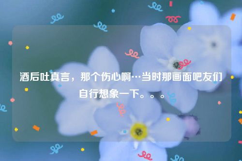 酒后吐真言，那个伤心啊…当时那画面吧友们自行想象一下。。。