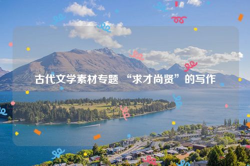古代文学素材专题 “求才尚贤”的写作