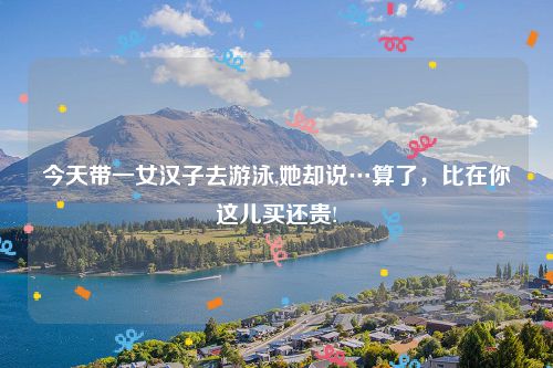 今天带一女汉子去游泳,她却说…算了，比在你这儿买还贵!