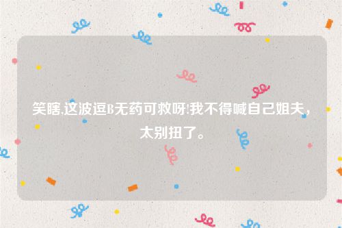 笑瞎,这波逗B无药可救呀!我不得喊自己姐夫，太别扭了。
