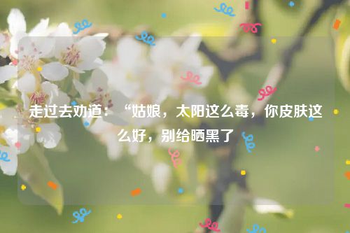走过去劝道：“姑娘，太阳这么毒，你皮肤这么好，别给晒黑了