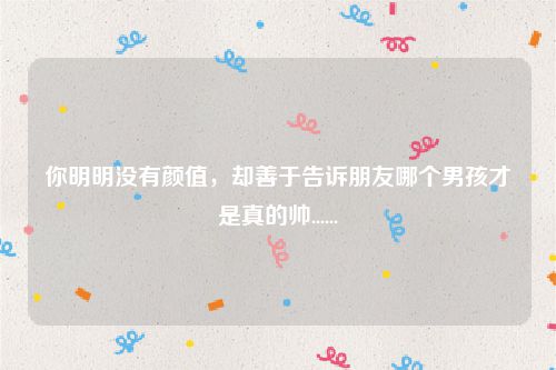 你明明没有颜值，却善于告诉朋友哪个男孩才是真的帅......
