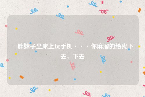 一胖妹子坐床上玩手机···你麻溜的给我下去，下去