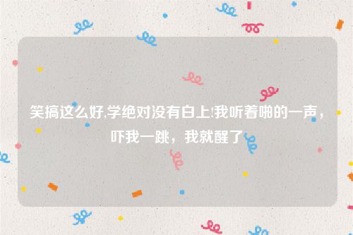 笑搞这么好,学绝对没有白上!我听着啪的一声，吓我一跳，我就醒了