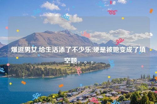 爆逗男女,给生活添了不少乐!硬是被她变成了填空题。。。