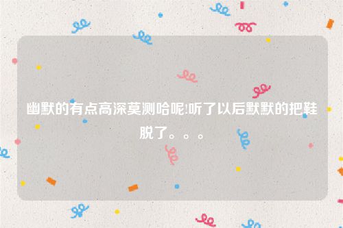 幽默的有点高深莫测哈呢!听了以后默默的把鞋脱了。。。