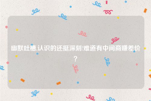 幽默吐槽,认识的还挺深刻!难道有中间商赚差价？